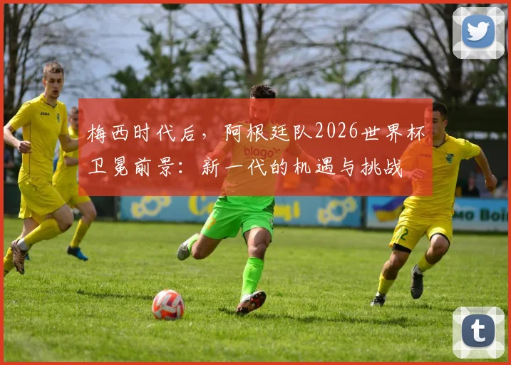 梅西时代后，阿根廷队2026世界杯卫冕前景：新一代的机遇与挑战
