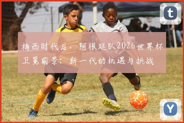梅西时代后，阿根廷队2026世界杯卫冕前景：新一代的机遇与挑战