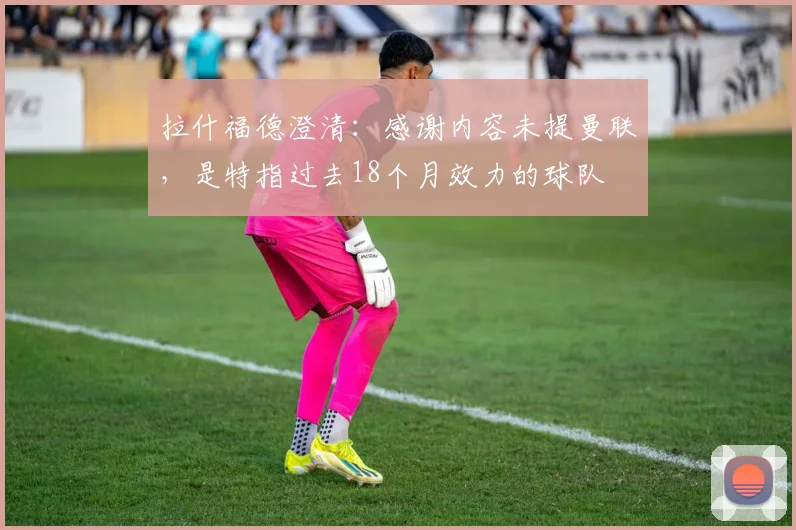 拉什福德澄清：感谢内容未提曼联，是特指过去18个月效力的球队