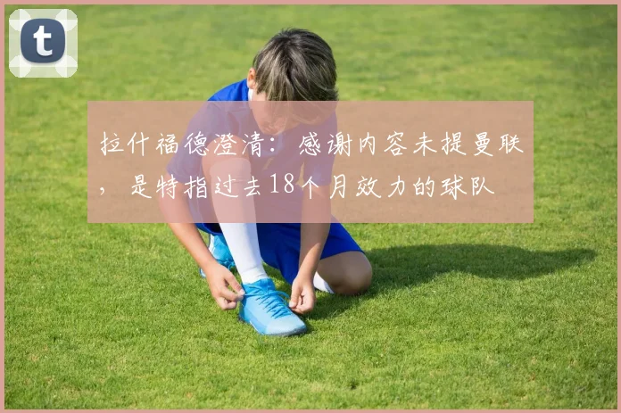 拉什福德澄清：感谢内容未提曼联，是特指过去18个月效力的球队
