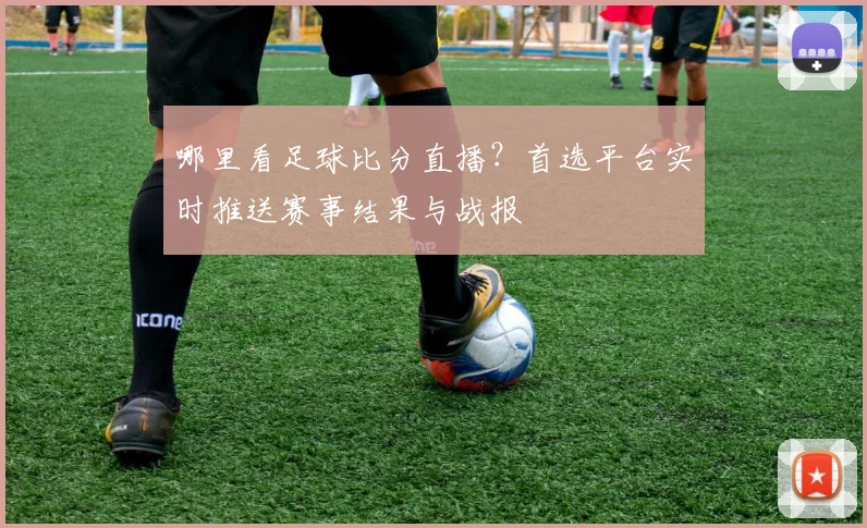 哪里看足球比分直播？首选平台实时推送赛事结果与战报