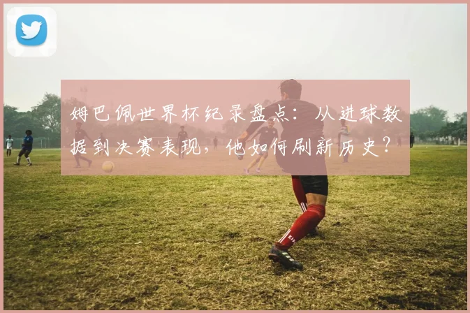 姆巴佩世界杯纪录盘点：从进球数据到决赛表现，他如何刷新历史？