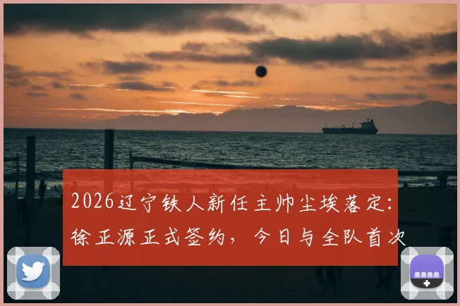 2026辽宁铁人新任主帅尘埃落定:徐正源正式签约,今日与全队首次会面详情