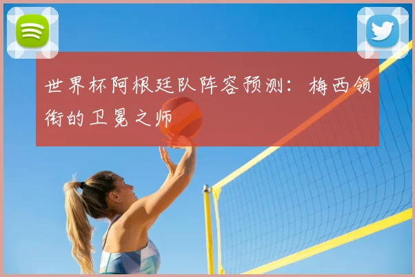 世界杯阿根廷队阵容预测:梅西领衔的卫冕之师