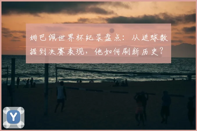 姆巴佩世界杯纪录盘点:从进球数据到决赛表现,他如何刷新历史?